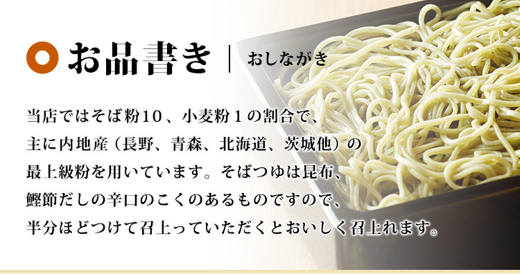 お品書き　当店ではそば粉10、小麦粉1の割合で、主に内地産（長野、青森、北海道、茨城他）の最上級粉を用いています。そばつゆは昆布、鰹節だしの辛口のこくのあるものですので、半分ほどつけて召上っていただくとおいしく召上れます。